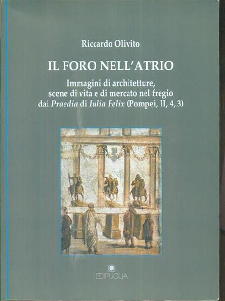 Il foro nell'atrio. Immagini di architetture, scene di vita e di mercato nel fregio dai praedia di Iulia Felix (Pompei,II,4,3) - Riccardo Olivito - copertina