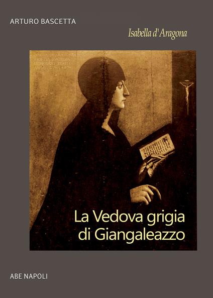 Isabella d'Aragona: la vedova grigia di Giangaleazzo Sforza di Milano (non chiamatemi Donna Sabetta della Duchesca di Napoli) - Arturo Bascetta - copertina