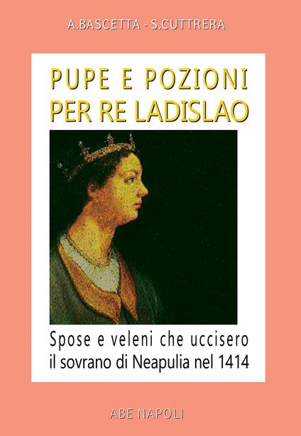 Pupe e pozioni per re Ladislao. Spose e veleni che uccisero il sovrano di Neapulia nel 1414 - Arturo Bascetta,Sabato Cuttrera - copertina