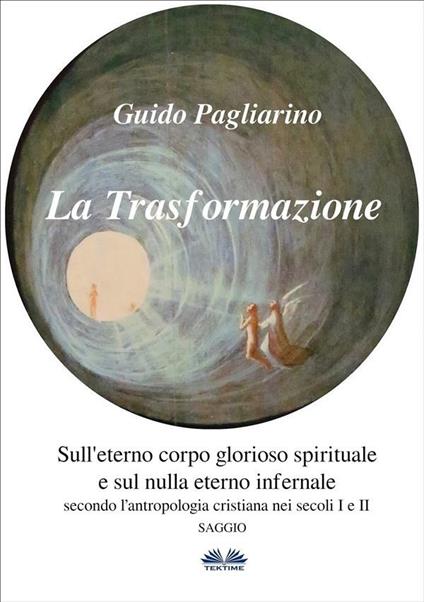 La trasformazione. Sull'eterno corpo glorioso spirituale e sul nulla eterno infernale (secondo l'antropologia cristiana nei secoli I e II) - Guido Pagliarino - ebook