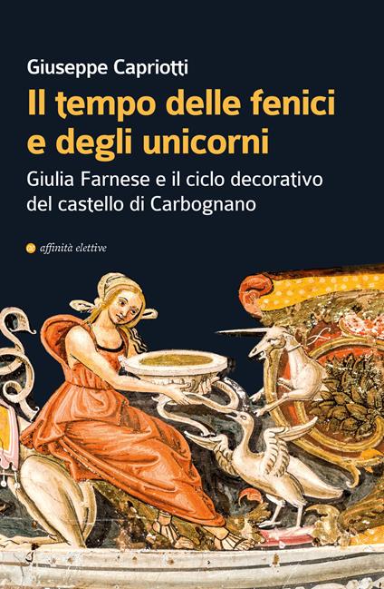 Il tempo delle fenici e degli unicorni. Giulia Farnese e il ciclo decorativo del castello di Carbognano. Ediz. illustrata - Giuseppe Capriotti - copertina