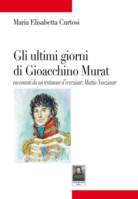 Gli ultimi giorni di Gioacchino Murat. Racconti da un testimone d'eccezione: Mattia Nunziante - Maria Elisabetta Curtosi - copertina