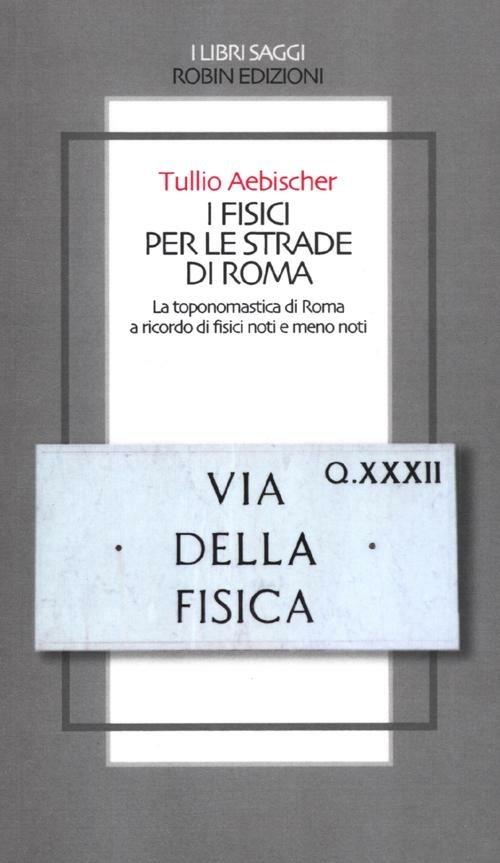 I fisici per le strade di Roma. La toponomastica di Roma a ricordo di fisici noti e meno noti - Tullio Aebischer - copertina