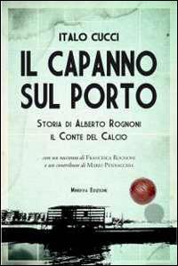 Il capanno sul porto. Storia di Alberto Rognoni il conte del calcio - Italo Cucci - copertina