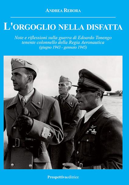 L' orgoglio nella disfatta. Note e riflessioni sulla guerra di Edoardo Tonengo tenente colonnello della Regia Aeronautica (giugno 1943 - gennaio 1945) - Andrea Rebora - copertina