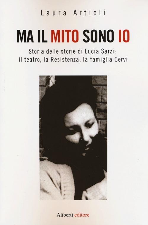 Ma il mito sono io. Storia delle storie di Lucia Sarzi: il teatro, la Resistenza, la famiglia Cervi - Laura Artioli - copertina