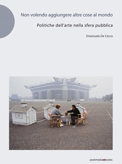 Non volendo aggiungere altre cose al mondo. Politiche dell'arte nella sfera pubblica - Emanuela De Cecco - copertina