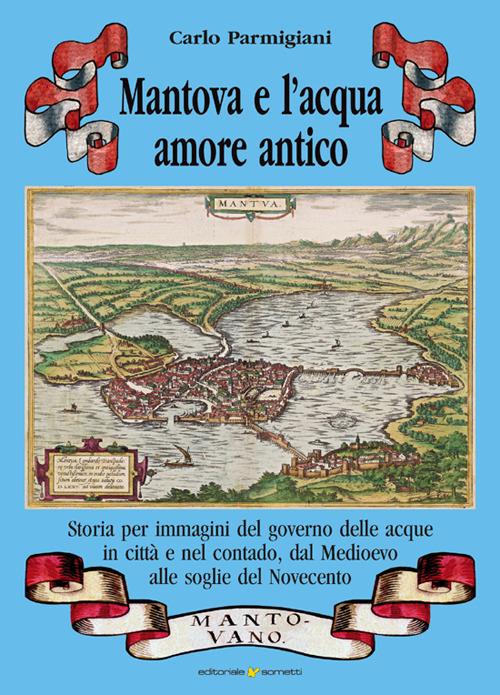 Mantova e l'acqua, amore antico. Storia per immagini del governo delle acque in città e nel contado, dal Medioevo alle soglie del Novecento - Carlo Parmigiani - copertina