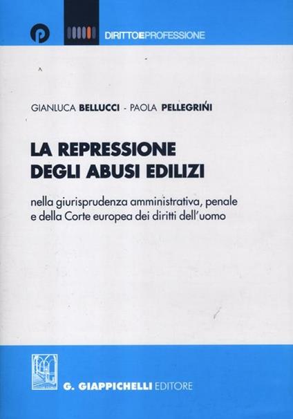 La repressione degli abusi edilizi nella giurisprudenza amministrativa, penale e della Corte europea dei diritti dell'uomo - Gianluca Bellucci,Paola Pellegrini - copertina