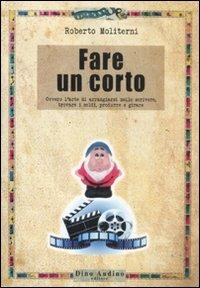 Fare un corto. Ovvero l'arte di arraggiarsi nello scrivere, trovare i soldi, produrre e girare - Roberto Moliterni - copertina