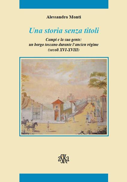 Una storia senza titoli. Campi e la sua gente. Un borgo toscano durante l'ancien régime (secoli XVI-XVIII) - Alessandro Monti - copertina