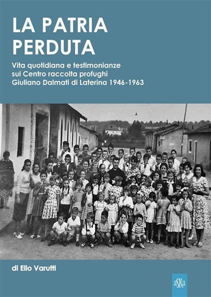 La patria perduta. Vita quotidiana e testimonianze sul Centro raccolta profughi Giuliano Dalmati di Laterina 1946-1963 - Elio Varutti - ebook