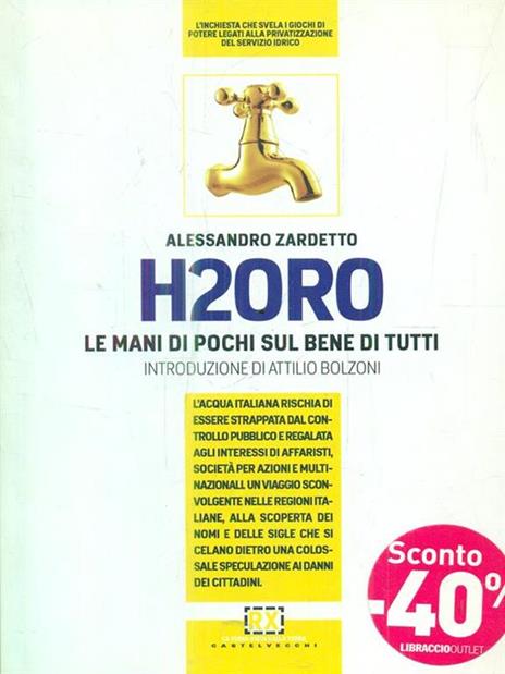 H2Oro. Come e perché l'acqua italiana rischia di essere strappata dal controllo pubblico e regalata agli interessi oscuri di banche d'affari e fondi d'investimento.. - Alessandro Zardetto - 4