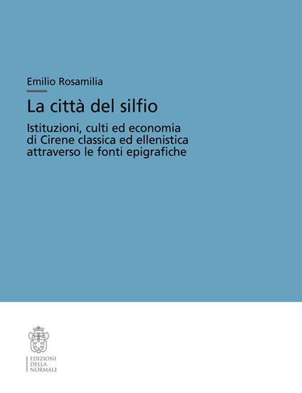 La città del silfio. Istituzioni, culti ed economia di Cirene classica ed ellenistica attraverso le fonti epigrafiche - Emilio Rosamilia - copertina