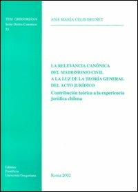 La relevancia canónica del matrimonio civil a la luz de la teoria general del acto jurìdico. Contribución teórica a la experiencia jurìdica chilena - Ana M. Celis Brunet - copertina