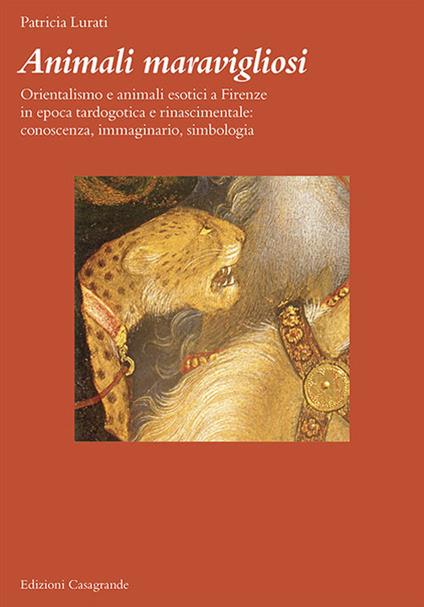 Animali maravigliosi. Orientalismo e animali esotici a Firenze in epoca tardogotica e rinascimentale: conoscenza, immaginario, simbologia - Patricia Lurati - copertina