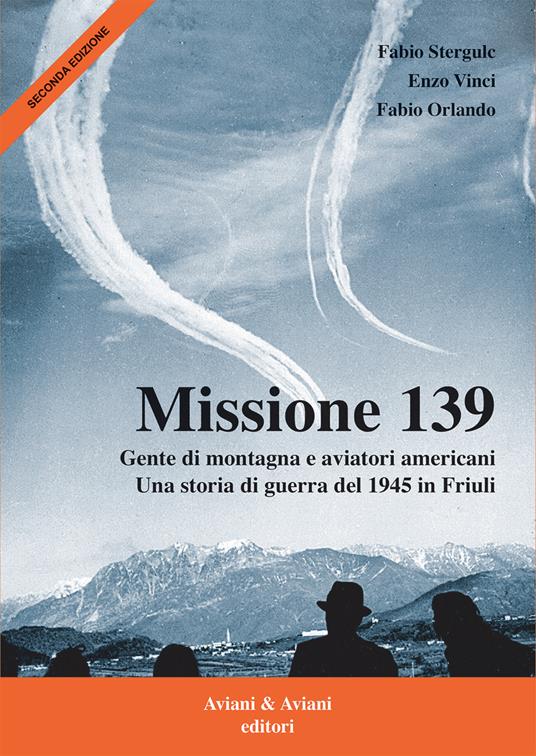 Missione 139. Gente di montagna e aviatori americani. Una storia di guerra del 1945 in Friuli - Fabio Stergulc,Enzo Vinci,Fabio Orlando - copertina