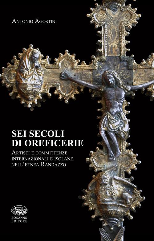 Sei secoli di oreficerie. Artisti e committente internazionali e isolane nell'etnea Randazzo - Antonio Agostini - copertina