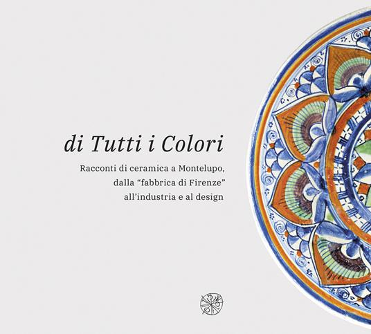 Di tutti i colori. Racconti di ceramica a Montelupo dalla «fabbrica di Firenze» all'industria e al design. Catalogo della mostra. Ediz. illustrata - copertina