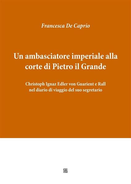 Un ambasciatore imperiale alla corte di Pietro il Grande: Christoph Ignaz Edler von Guarient e Rall nel diario di viaggio del suo segretario - Francesca De Caprio - ebook