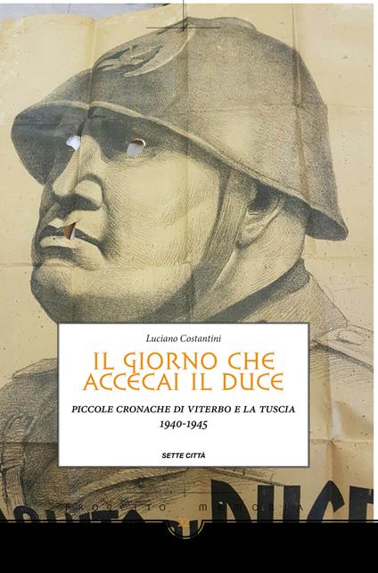 Il giorno che accecai il duce. Piccole cronache di Viterbo e la Tuscia 1940-1945 - Luciano Costantini - copertina