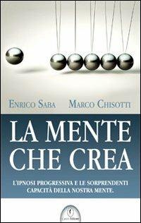 La mente che crea. L'ipnosi progressiva e le sorprendenti capacità della nostra mente - Enrico Saba,Marco Chisotti - copertina