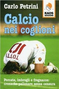 Calcio nei coglioni. Porcate, imbrogli e fregnacce: cronache pallonare senza censura - Carlo Petrini - copertina