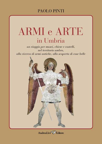 Armi e arte in Umbria. Un viaggio per musei, chiese e castelli, nel territorio umbro, alla ricerca di armi antiche, alla scoperta di cose belle - Paolo Pinti - copertina