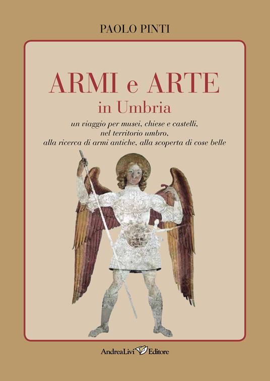 Armi e arte in Umbria. Un viaggio per musei, chiese e castelli, nel territorio umbro, alla ricerca di armi antiche, alla scoperta di cose belle - Paolo Pinti - copertina