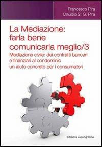 La mediazione. Farla bene comunicarla meglio. Vol. 3: Mediazione civile. Dai contratti bancari e finanziari al condominio, un aiuto concreto per i consumatori. - Francesco Pira,Claudio Pira - copertina