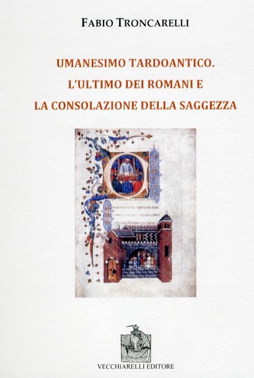 Umanesimo tardoantico. L'ultimo dei romani e la consolazione della saggezza - Fabio Troncarelli - copertina