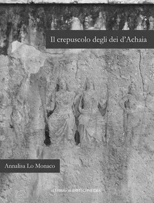 Il crepuscolo degli dei d'Achaia. Religione culti in Arcadia, Elide, laconia e messenia dalla conquista romana ad età flavia - Annalisa Lo Monaco - copertina