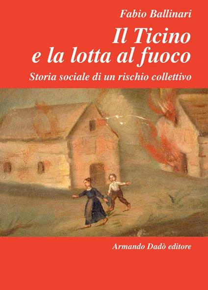 Il Ticino e la lotta al fuoco. Storia sociale di un rischio collettivo (1803-1918) - Fabio Ballinari - copertina