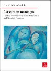 Nascere in montagna. Levatrici e mammane nella società bellunese fra ottocento e novecento - Ferruccio Vendramini - copertina