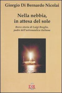 Nella nebbia, in attesa del sole. Breve storia di Luigi Broglio, padre dell'astronautica italiana - Giorgio Di Bernardo Nicolai - copertina