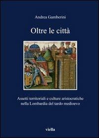 Oltre le città. Assetti territoriali e culturale aristocratiche nella Lombardia del tardo Medioevo - Andrea Gamberini - copertina