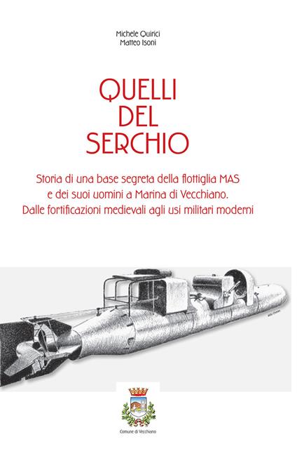 Quelli del serchio. storia di una base segreta della flottiglia MAS edei suoi uomini a Marina di Vecchiano. Dalle fortificazioni medievali agli usi militari moderni - Michele Quirici,Matteo Isoni - copertina