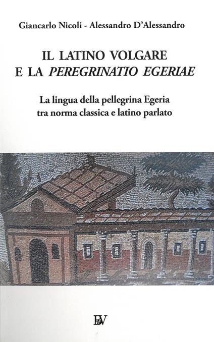 Il latino volgare e la Peregrinatio Egeriae. La lingua della pellegrina Egeria tra norma classica e latino parlato - Giancarlo Nicoli,Alessandro D'Alessandro - copertina