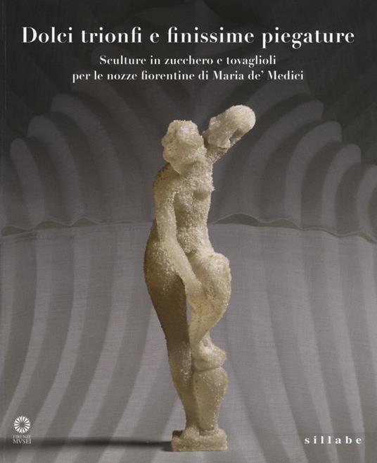 Dolci trionfi e finissime piegature. Sculture in zucchero e tovaglioli per le nozze fiorentine di Maria de' Medici. Catalogo della mostra (Firenze, marzo-giugno 2015 - copertina