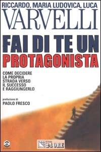 Fai di te un protagonista. Come decidere la propria strada verso il successo e raggiungerlo - Riccardo Varvelli,M. Ludovica Varvelli,Luca Varvelli - copertina