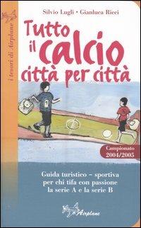 Tutto il calcio città per città. Guida turistico-sportiva per chi tifa con passione la serie A e la serie B. Campionato 2004/2005 - Silvio Lugli,Gianluca Ricci - copertina