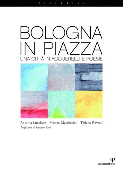 Bologna in piazza. Una città in acquerelli e poesie - Antonia Lucchese,Matteo Marchesini,Tiziana Roversi - copertina