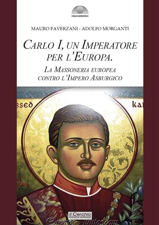 Carlo I d'Asburgo, un Imperatore per l'Europa. La Massoneria europea contro l'Impero Asburgico. Nuova ediz. - Mauro Faverzani,Adolfo Morganti - copertina