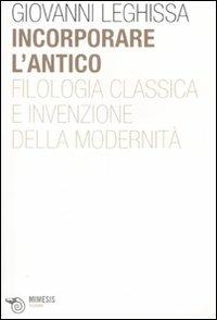 Incorporare l'antico. Filologia classica e invenzione della modernità - Giovanni Leghissa - copertina