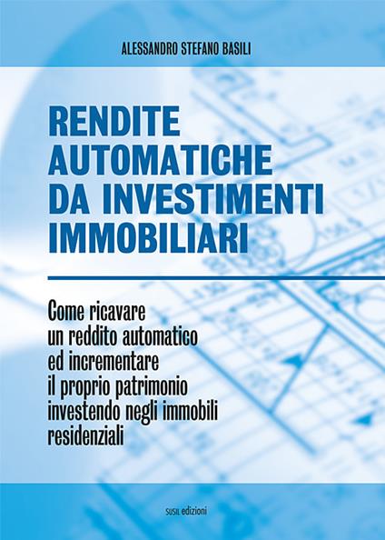 Rendite automatiche da investimenti immobiliari. Come ricavare un reddito automatico ed incrementare il proprio patrimonio investendo negli immobili residenziali - Alessandro Stefano Basili - copertina