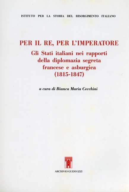 Per il re, per l'imperatore. Gli Stati italiani nei rapporti della diplomazia segreta francese e asburgica (1815-1847) - copertina