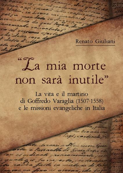 La mia morte non sarà inutile. La vita e il martirio di Goffredo Varaglia (1507-1558) e le missioni evangeliche in Italia - Renato Giuliani - copertina