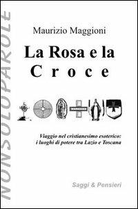 La rosa e la croce. Viaggio nel cristianesimo esoterico. I luoghi di potere tra Lazio e Toscana - Maurizio Maggioni - copertina