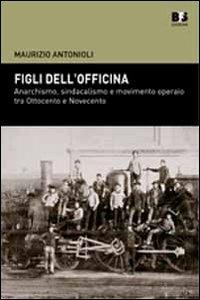 Figli dell'officina. Anarchismo, sindacalismo e movimento operaio tra Ottocento e Novecento - Maurizio Antonioli - copertina