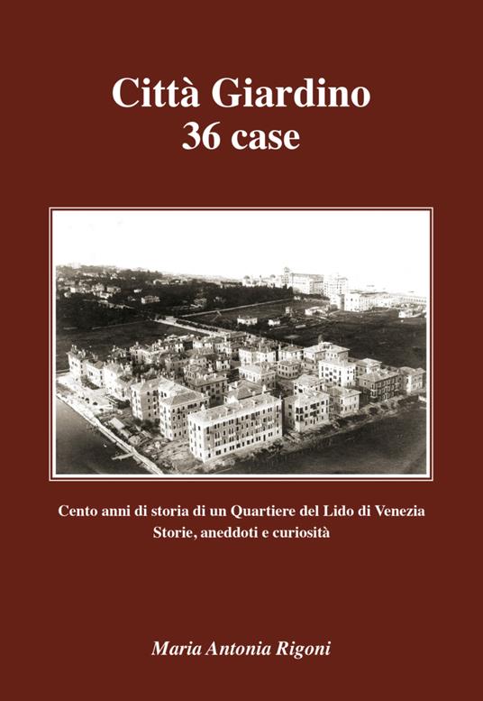 Città giardino 36 case. Cento anni di storia di un quartiere del Lido di Venezia. Storie, aneddoti e curiosità - Maria Antonia Rigoni - copertina